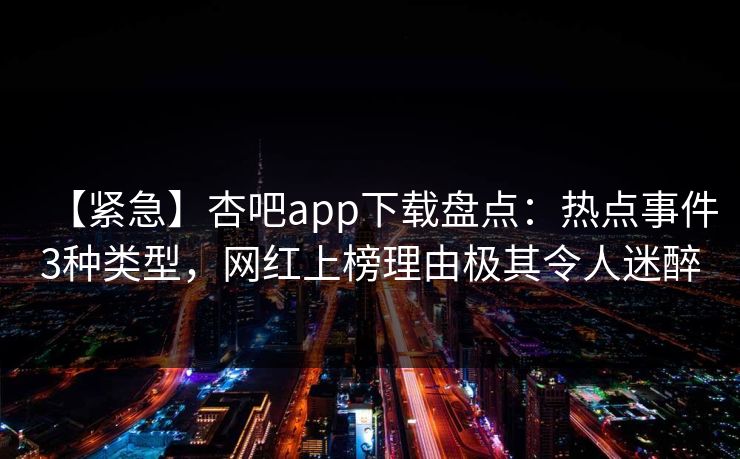 【紧急】杏吧app下载盘点:热点事件3种类型,网红上榜理由极其令人迷醉 【紧急】杏吧app下载盘点:热点事件3种类型,网红上榜理由极其令人迷醉