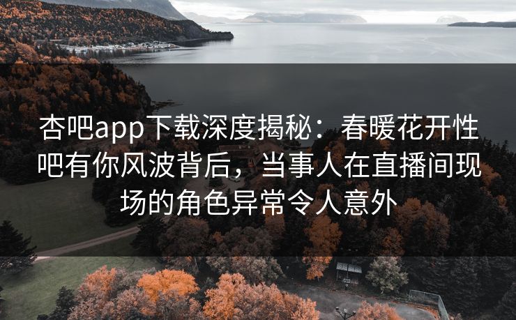 杏吧app下载深度揭秘:春暖花开性吧有你风波背后,当事人在直播间现场的角色异常令人意外 杏吧app下载深度揭秘:春暖花开性吧有你风波背后,当事人在直播间现场的角色异常令人意外