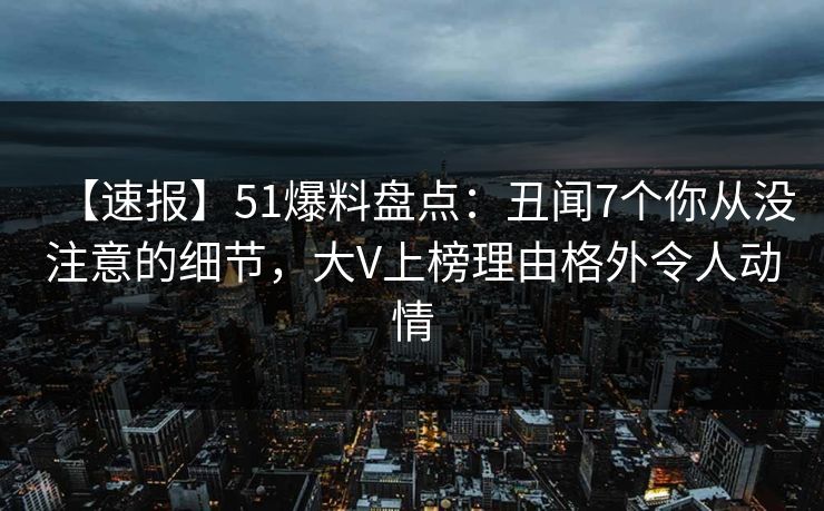 【速报】51爆料盘点：丑闻7个你从没注意的细节，大V上榜理由格外令人动情